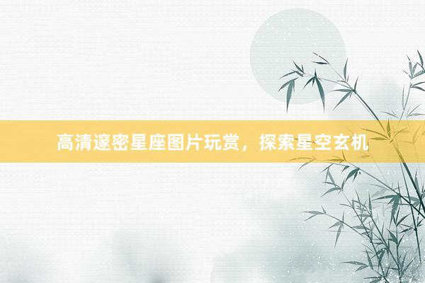 高清邃密星座图片玩赏，探索星空玄机